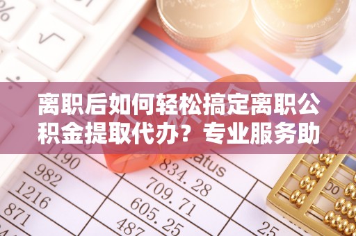 鄢陵离职后如何轻松搞定离职公积金提取代办？专业服务助你一臂之力