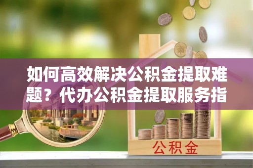 鄢陵如何高效解决公积金提取难题？代办公积金提取服务指南